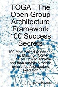 TOGAF The Open Group Architecture Framework 100 Success Secrets: 100 Most Asked Questions - The Missing TOGAF Guide on How to Achieve and then Sustain Superior Enterprise Architecture Execution