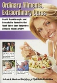 Ordinary Ailments, Extraordinary Cures : Health Breakthroughs and Remarkable Remedies that Work Better than Dangerous Drugs or Risky Surgery