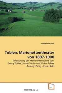 Toblers Marionettentheater von 1897-1900: Erforschung der Marionettenbuhne von Georg Tobler, Justus Tobler und Victor Tobler Anfang: Zeitig - Ende: Bald (German Edition)