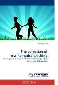 The corrosion of mathematics teaching: An analysis of current mathematics teaching and an ethics based alternative