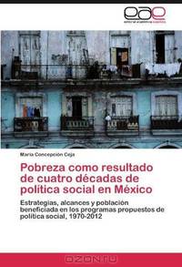 Pobreza como resultado de cuatro decadas de politica social en Mexico: Estrategias, alcances y poblacion beneficiada en los programas propuestos de politica social, 1970-2012 (Spanish Edition)
