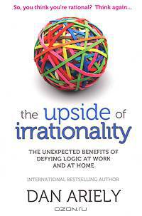 The Upside of Irrationality: The Unexpected Benefits of Defying Logic at Work and at Home