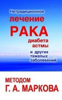 Нетрадиционное лечение рака, диабета, астмы и других тяжелых заболеваний методом Г.А.Маркова. (3-е изд.)