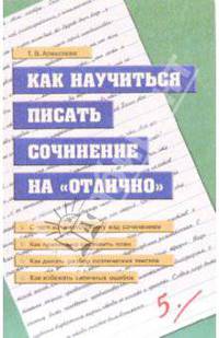 Как научиться писать сочинения на "отлично": В помощь школьникам и абитуриентам