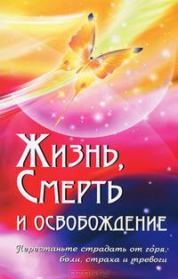 Жизнь, смерть и освобождение. Перестаньте страдать от горя, боли, страха и тревоги