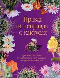 Правда и неправда о кактусах. Практические советы по выращиванию, уходу и защите от вредителей и болезней