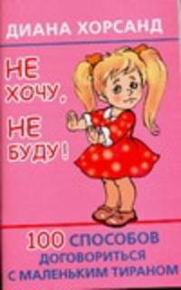 Не хочу, не буду! 100 способов договориться с маленьким тираном