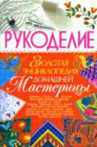 Рукоделие: Золотая энциклопедия домашней мастерицы