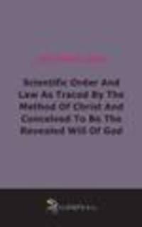 Scientific Order And Law As Traced By The Method Of Christ And Conceived To Be The Revealed Will Of God (1904)