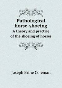 Pathological horse-shoeing. A theory and practice of the shoeing of horses