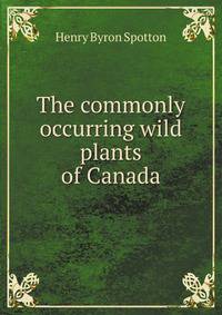 The commonly occurring wild plants of Canada