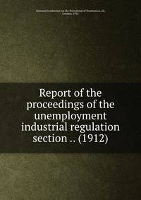 Report of the proceedings of the unemployment &amp; industrial regulation section .. (1912)
