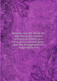 Keeping one cow. Being the experience of a number of practical writers, in a clear and condensed form, upon the management of a single milch cow