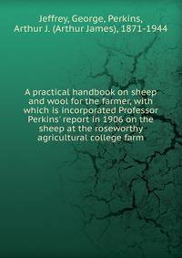 A practical handbook on sheep and wool for the farmer, with which is incorporated Professor Perkins' report in 1906 on the sheep at the roseworthy agricultural college farm