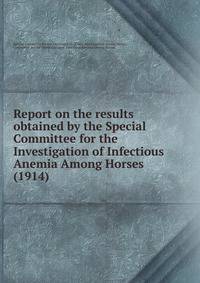 Report on the results obtained by the Special Committee for the Investigation of Infectious Anemia Among Horses (1914)