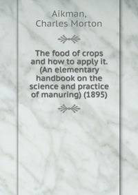 The food of crops and how to apply it. (An elementary handbook on the science and practice of manuring) (1895)