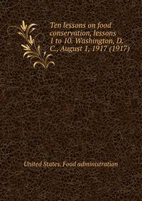 Ten lessons on food conservation, lessons 1 to 10. Washington, D. C., August 1, 1917 (1917)