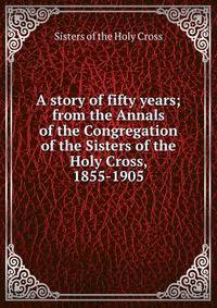 A story of fifty years; from the Annals of the Congregation of the Sisters of the Holy Cross, 1855-1905