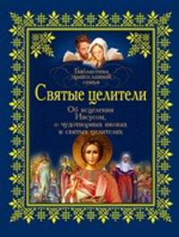 Святые целители. Об исцелениях Иисусом, о чудотворных иконах и святых целителях