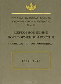 Русская духовная музыка в документах и материалах. Том III. Церковное пение пореформенной России в осмыслении современников. 1861-1918