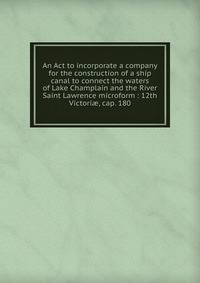 An Act to incorporate a company for the construction of a ship canal to connect the waters of Lake Champlain and the River Saint Lawrence microform : 12th Victori?, cap. 180