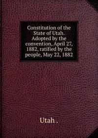 Constitution of the State of Utah. Adopted by the convention, April 27, 1882, ratified by the people, May 22, 1882