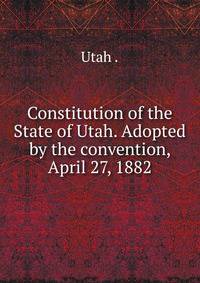 Constitution of the State of Utah. Adopted by the convention, April 27, 1882