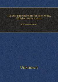 101 Old Time Receipts for Beer, Wine, Whisket, Other spirits. And accoutrements