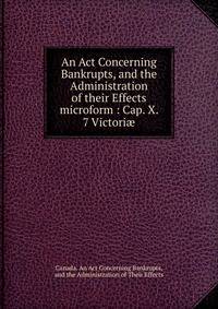 An Act Concerning Bankrupts, and the Administration of their Effects microform : Cap. X. 7 Victori?