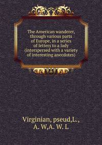 The American wanderer, through various parts of Europe, in a series of letters to a lady (interspersed with a variety of interesting anecdotes)
