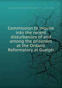Commission to inquire into the recent disturbances of and among the prisoners at the Ontario Reformatory at Guelph.