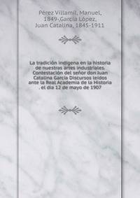 La tradici?n ind?gena en la historia de nuestras artes industriales. Contestaci?n del se?or don Juan Catalina Garc?a Discursos le?dos ante la Real Academia de la Historia . el dia 12 de mayo de 1907