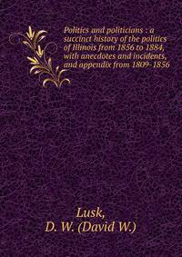 Politics and politicians : a succinct history of the politics of Illinois from 1856 to 1884, with anecdotes and incidents, and appendix from 1809-1856