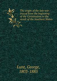 The origin of the late war : traced from the beginning of the Constitution to the revolt of the Southern States