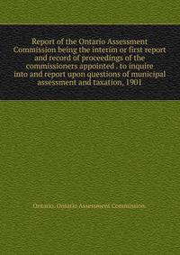 Report of the Ontario Assessment Commission being the interim or first report and record of proceedings of the commissioners appointed . to inquire into and report upon questions of municipal assessment and taxation, 1901.