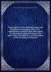 Final report of the Ontario Game and Fisheries Commission 1909-1911 : appointed to enquire into and report on all matters appertaining to the game fish, the fisheries, and the game of the province of Ontario.