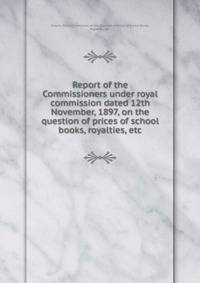 Report of the Commissioners under royal commission dated 12th November, 1897, on the question of prices of school books, royalties, etc.