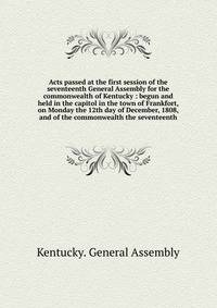 Acts passed at the first session of the seventeenth General Assembly for the commonwealth of Kentucky : begun and held in the capitol in the town of Frankfort, on Monday the 12th day of December, 1808, and of the commonwealth the seventeenth
