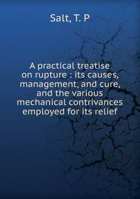 A practical treatise on rupture : its causes, management, and cure, and the various mechanical contrivances employed for its relief