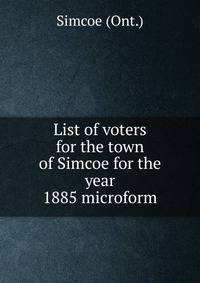 List of voters for the town of Simcoe for the year 1885 microform