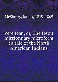 Pere Jean, or, The Jesuit missionnary microform : a tale of the North American Indians