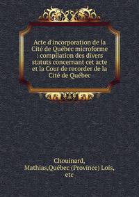 Acte d'incorporation de la Cit? de Qu?bec microforme : compilation des divers statuts concernant cet acte et la Cour de recorder de la Cit? de Qu?bec