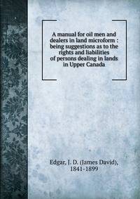 A manual for oil men and dealers in land microform : being suggestions as to the rights and liabilities of persons dealing in lands in Upper Canada