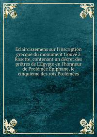 ?claircissemens sur l'inscription grecque du monument trouv? ? Rosette, contenant un d?cret des pr?tres de L'?gypte en l'honneur de Prol?m?e ?piphane, le cinqui?me des rois Ptol?m?es