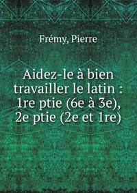Aidez-le ? bien travailler le latin : 1re ptie (6e ? 3e), 2e ptie (2e et 1re)