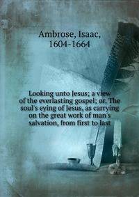 Looking unto Jesus; a view of the everlasting gospel; or, The soul's eying of Jesus, as carrying on the great work of man's salvation, from first to last