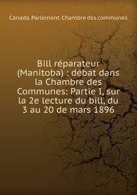 Bill r?parateur (Manitoba) : d?bat dans la Chambre des Communes: Partie I, sur la 2e lecture du bill, du 3 au 20 de mars 1896