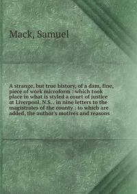 A strange, but true history, of a dam, fine, piece of work microform : which took place in what is styled a court of justice at Liverpool, N.S. . in nine letters to the magistrates of the county : to which are added, the author's motives and reasons