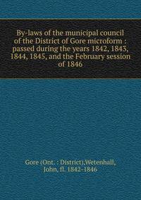 By-laws of the municipal council of the District of Gore microform : passed during the years 1842, 1843, 1844, 1845, and the February session of 1846