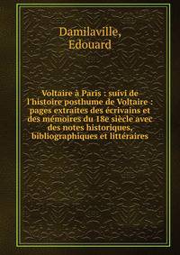 Voltaire ? Paris : suivi de l'histoire posthume de Voltaire : pages extraites des ?crivains et des m?moires du 18e si?cle avec des notes historiques, bibliographiques et litt?raires